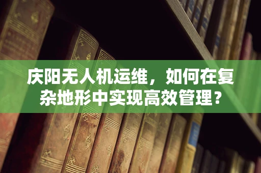 庆阳无人机运维，如何在复杂地形中实现高效管理？