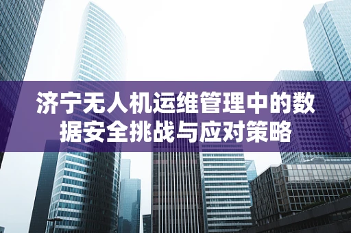 济宁无人机运维管理中的数据安全挑战与应对策略