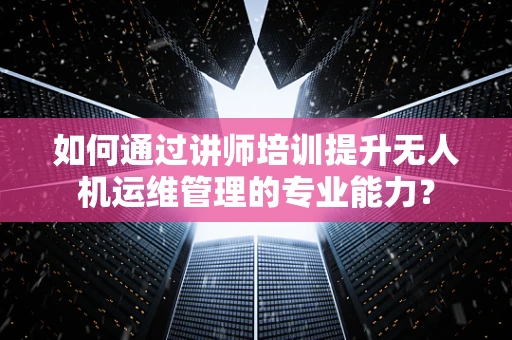 如何通过讲师培训提升无人机运维管理的专业能力？
