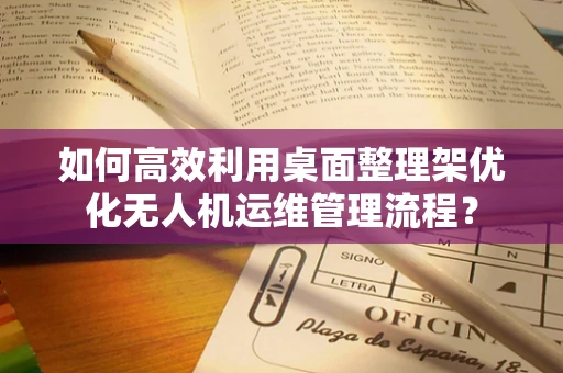 如何高效利用桌面整理架优化无人机运维管理流程？
