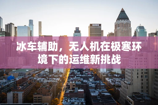 冰车辅助，无人机在极寒环境下的运维新挑战