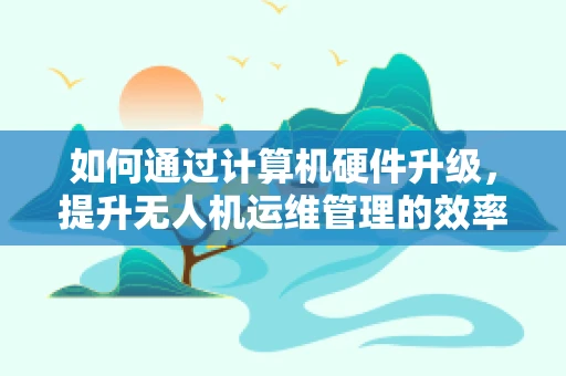 如何通过计算机硬件升级，提升无人机运维管理的效率？