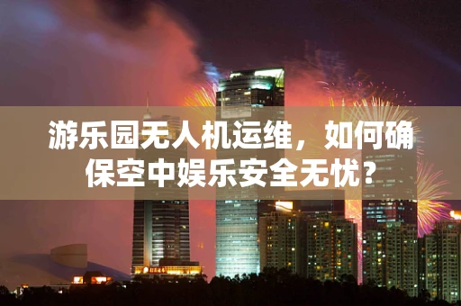 游乐园无人机运维，如何确保空中娱乐安全无忧？