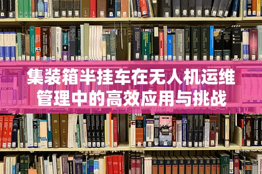 集装箱半挂车在无人机运维管理中的高效应用与挑战
