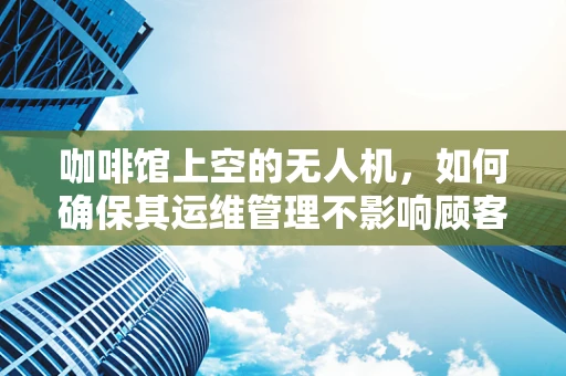 咖啡馆上空的无人机，如何确保其运维管理不影响顾客体验？