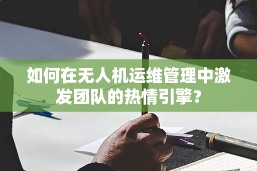 如何在无人机运维管理中激发团队的热情引擎？