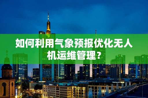 如何利用气象预报优化无人机运维管理？