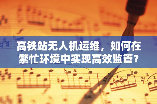 高铁站无人机运维，如何在繁忙环境中实现高效监管？