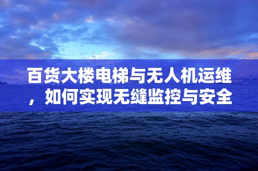 百货大楼电梯与无人机运维，如何实现无缝监控与安全保障？