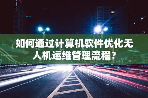 如何通过计算机软件优化无人机运维管理流程？