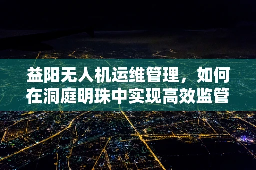 益阳无人机运维管理，如何在洞庭明珠中实现高效监管？