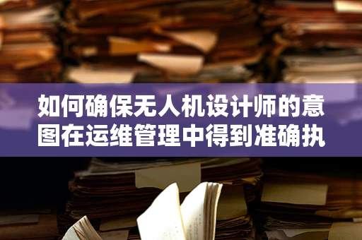 如何确保无人机设计师的意图在运维管理中得到准确执行？