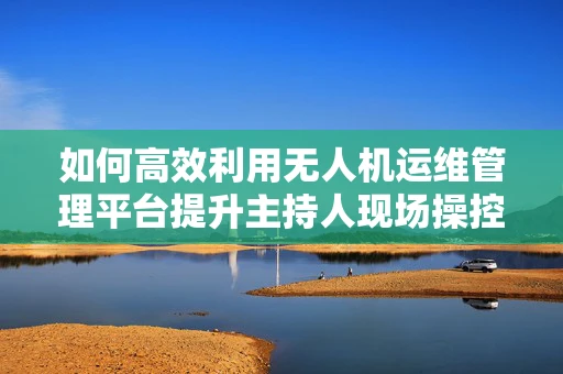 如何高效利用无人机运维管理平台提升主持人现场操控体验？