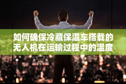 如何确保冷藏保温车搭载的无人机在运输过程中的温度稳定性？