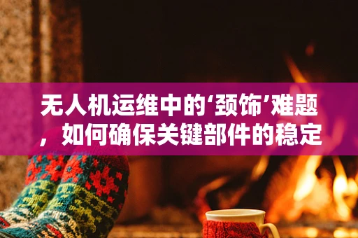 无人机运维中的‘颈饰’难题，如何确保关键部件的稳定与安全？