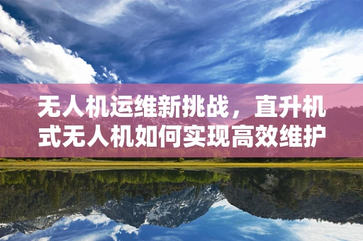 无人机运维新挑战，直升机式无人机如何实现高效维护？