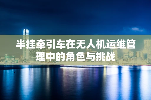 半挂牵引车在无人机运维管理中的角色与挑战