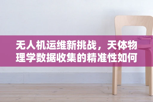 无人机运维新挑战，天体物理学数据收集的精准性如何保障？