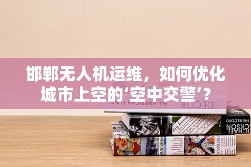 邯郸无人机运维，如何优化城市上空的‘空中交警’？