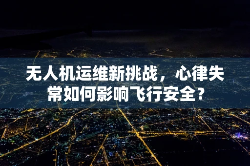 无人机运维新挑战，心律失常如何影响飞行安全？