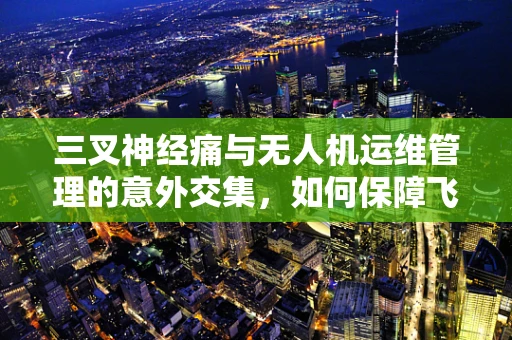 三叉神经痛与无人机运维管理的意外交集，如何保障飞行安全？