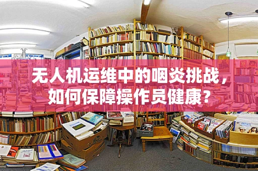 无人机运维中的咽炎挑战，如何保障操作员健康？