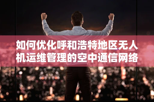 如何优化呼和浩特地区无人机运维管理的空中通信网络？