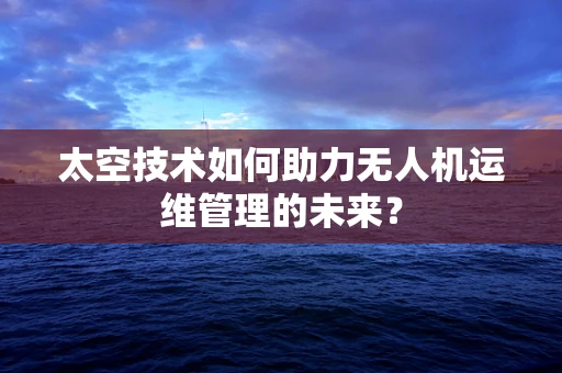 太空技术如何助力无人机运维管理的未来？