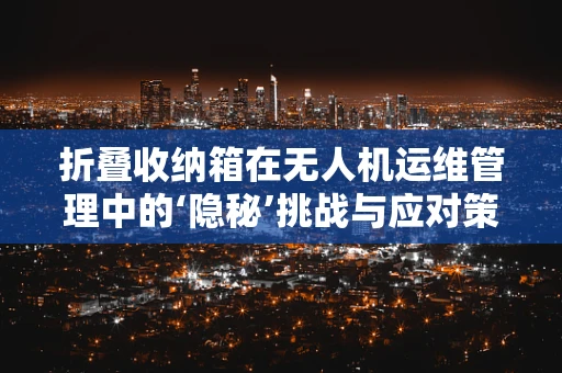 折叠收纳箱在无人机运维管理中的‘隐秘’挑战与应对策略