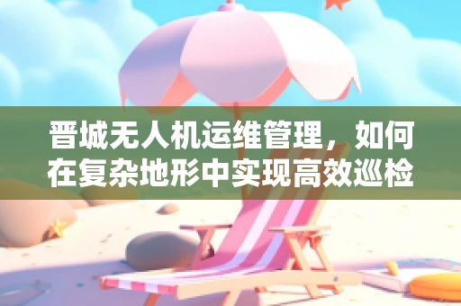 晋城无人机运维管理，如何在复杂地形中实现高效巡检？