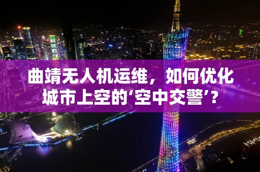 曲靖无人机运维，如何优化城市上空的‘空中交警’？
