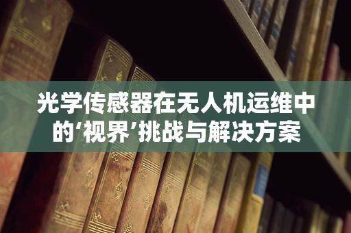 光学传感器在无人机运维中的‘视界’挑战与解决方案
