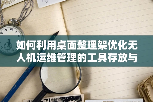 如何利用桌面整理架优化无人机运维管理的工具存放与组织？