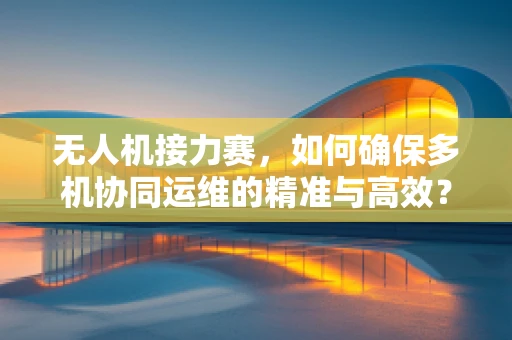 无人机接力赛，如何确保多机协同运维的精准与高效？