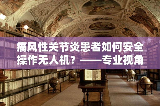 痛风性关节炎患者如何安全操作无人机？——专业视角下的安全考量