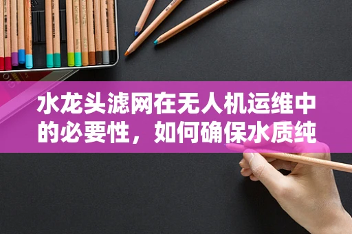 水龙头滤网在无人机运维中的必要性，如何确保水质纯净，守护飞行安全？