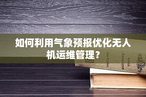 如何利用气象预报优化无人机运维管理？