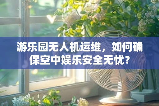 游乐园无人机运维，如何确保空中娱乐安全无忧？