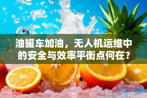 油罐车加油，无人机运维中的安全与效率平衡点何在？