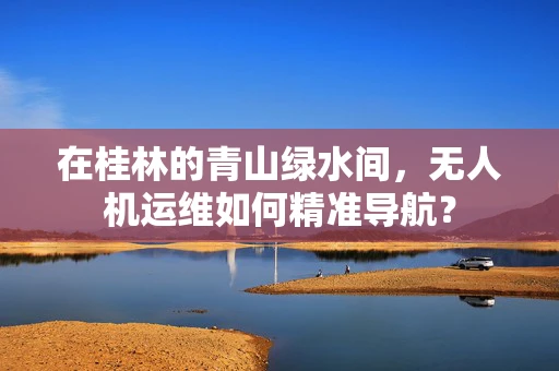 在桂林的青山绿水间，无人机运维如何精准导航？