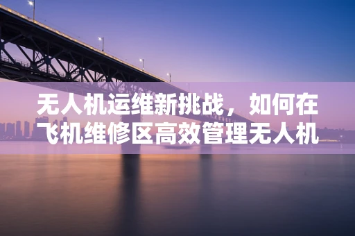 无人机运维新挑战，如何在飞机维修区高效管理无人机维修？