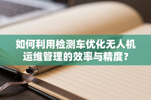 如何利用检测车优化无人机运维管理的效率与精度？