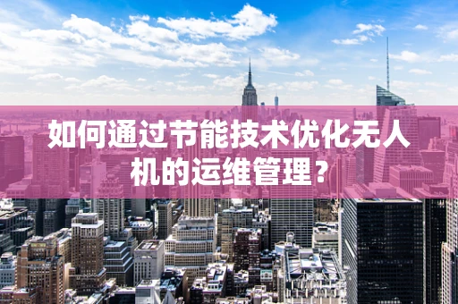 如何通过节能技术优化无人机的运维管理？