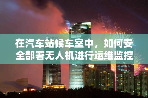在汽车站候车室中，如何安全部署无人机进行运维监控？