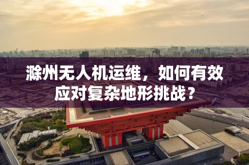 滁州无人机运维，如何有效应对复杂地形挑战？