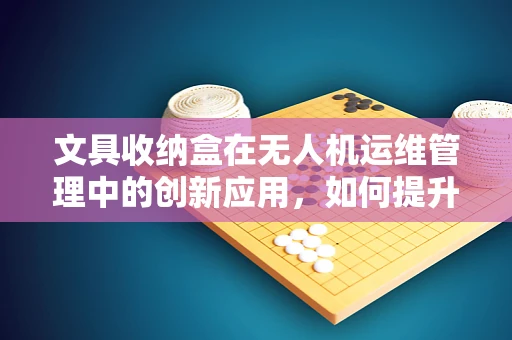 文具收纳盒在无人机运维管理中的创新应用，如何提升工具组织与维护效率？