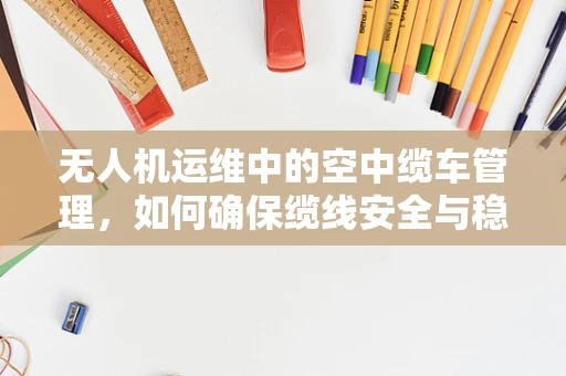 无人机运维中的空中缆车管理，如何确保缆线安全与稳定？