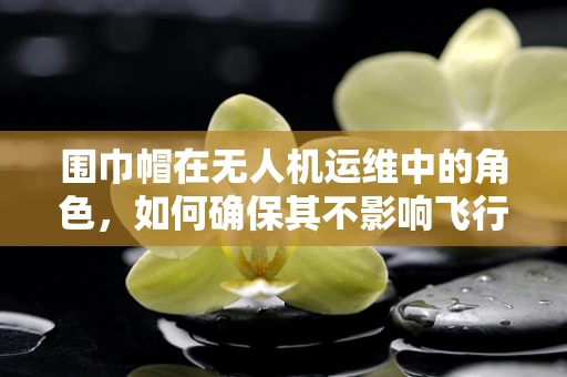 围巾帽在无人机运维中的角色，如何确保其不影响飞行安全？