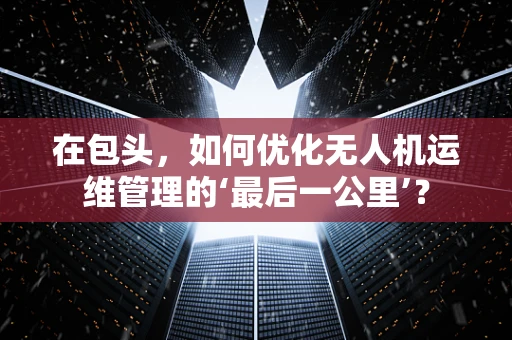 在包头，如何优化无人机运维管理的‘最后一公里’？