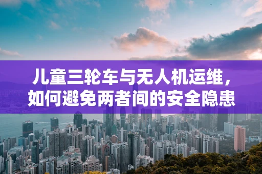 儿童三轮车与无人机运维，如何避免两者间的安全隐患？